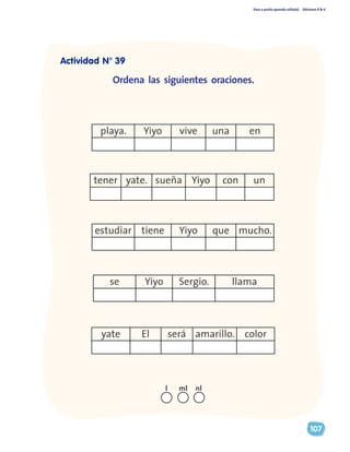 Paso a pasito aprendo solito(a) Ediciones R & V
107
tener yate. sueña Yiyo con un
estudiar tiene Yiyo que mucho.
playa. Yiyo vive una en
se Yiyo Sergio. llama
yate El será amarillo. color
Ordena las siguientes oraciones.
nll ml
Actividad N° 39
 