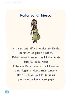 Ediciones R & V Paso a pasito aprendo solito(a)
108
Katia es una niña que vive en Kenia.
Kenia es un país de África.
Katia quiere comprar un kilo de kakis
para su papá Keko.
Entonces Katia camina un kilómetro
para llegar al kiosco más cercano.
Katia le lleva un kilo de kakis
y un kilo de kiwis a su papá.
Katia va al kiosco
 