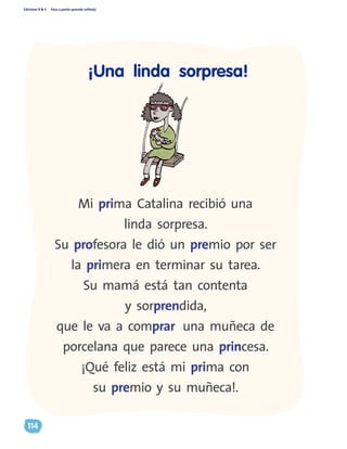 Ediciones R & V Paso a pasito aprendo solito(a)
114
Mi prima Catalina recibió una
linda sorpresa.
Su profesora le dió un premio por ser
la primera en terminar su tarea.
Su mamá está tan contenta
y sorprendida,
que le va a comprar una muñeca de
porcelana que parece una princesa.
¡Qué feliz está mi prima con
su premio y su muñeca!.
¡Una linda sorpresa!
 