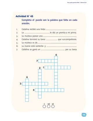 Paso a pasito aprendo solito(a) Ediciones R & V
115
1.	 Catalina recibió una linda ………………………...........................................
2.	 La ………………………..............................le dió un premio a mi prima.
3.	 La muñeca parece una ………………………………........................................
4.	 Catalina terminó su tarea ……………………. que sus compañeros.
5.	 La muñeca es de…………………………...........................................................
6.	 La mamá está contenta y ………………………………................................
7.	 Catalina se ganó un ……………….................................... por su tarea.
Completa el puzzle con la palabra que falta en cada
oración.
7
6
12
5
3
4
nll ml
Actividad N° 43
 