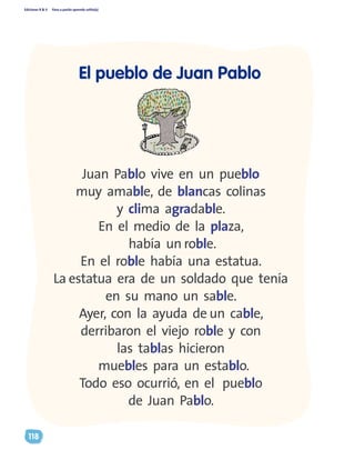 Ediciones R & V Paso a pasito aprendo solito(a)
118
El pueblo de Juan Pablo
Juan Pablo vive en un pueblo
muy amable, de blancas colinas
y clima agradable.
En el medio de la plaza,
había un roble.
En el roble había una estatua.
La estatua era de un soldado que tenía
en su mano un sable.
Ayer, con la ayuda de un cable,
derribaron el viejo roble y con
las tablas hicieron
muebles para un establo.
Todo eso ocurrió, en el pueblo
de Juan Pablo.
 