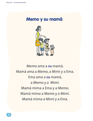 Ediciones R & V Paso a pasito aprendo solito(a)
12
Memo ama a su mamá.
Mamá ama a Memo, a Mimí y a Ema.
Ema ama a su mamá,
a Memo y a Mimí.
Mamá mima a Ema y a Memo.
Mamá mima a Memo y a Mimí.
Mamá mima a Mimí y a Ema.
Memo y su mamá
 
