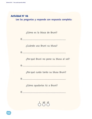 Ediciones R & V Paso a pasito aprendo solito(a)
122
	 ¿Cómo es la blusa de Bruni?
R: ..............................................................................
¿Cuándo usa Bruni su blusa?
R: ..............................................................................
	 ¿Por qué Bruni no pone su blusa al sol?
R: ..............................................................................
	 ¿Por qué cuida tanto su blusa Bruni?
R: ..............................................................................
	 ¿Cómo ayudarías tú a Bruni?
R: ..............................................................................
Lee las preguntas y responde con respuesta completa:
nll ml
Actividad N° 46
 