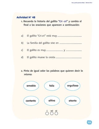 Paso a pasito aprendo solito(a) Ediciones R & V
125
a)	 El gallito “Cri-cri” está muy …………………………...............
b)	 La familia del gallito vive en ………………………..............
c)	 El gallito es muy ………………............. y …………………........
d)	 El gallito mueve la cresta ……………………………...............
1. Recuerda la historia del gallito “Cri - cri” y cambia el
final a las oraciones que aparecen a continuación:
2. Pinta de igual color las palabras que quieren decir lo
mismo:
amable
contento altivo atento
feliz orgulloso
nll ml
Actividad N° 48
 