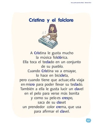 Paso a pasito aprendo solito(a) Ediciones R & V
127
Cristina y el folclore
A Cristina le gusta mucho
la música folclórica.
Ella toca el teclado en un conjunto
de su pueblo.
Cuando Cristina va a ensayar,
lo hace en bicicleta,
pero cuando tiene que actuar,ella viaja
en micro para poder llevar su teclado.
También a ella le gusta lucir un clavel
en el pelo para verse más bonita
y como su pelo es crespo,
saca de su closet
un prendedor color crema, que usa
para afirmar el clavel.
 