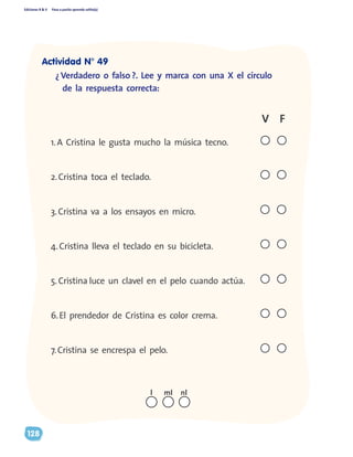 Ediciones R & V Paso a pasito aprendo solito(a)
128
¿ Verdadero o falso ?. Lee y marca con una X el círculo
de la respuesta correcta:
1.A Cristina le gusta mucho la música tecno.
2.Cristina toca el teclado.						
3.Cristina va a los ensayos en micro. 		
4.Cristina lleva el teclado en su bicicleta. 		
5.Cristina luce un clavel en el pelo cuando actúa.
6.El prendedor de Cristina es color crema.		
7.Cristina se encrespa el pelo.			
FV
nll ml
Actividad N° 49
 