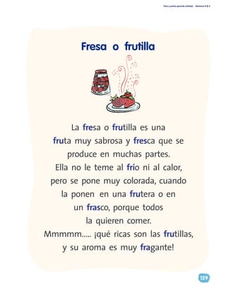 Paso a pasito aprendo solito(a) Ediciones R & V
129
Fresa o frutilla
La fresa o frutilla es una
fruta muy sabrosa y fresca que se
produce en muchas partes.
Ella no le teme al frío ni al calor,
pero se pone muy colorada, cuando
la ponen en una frutera o en
un frasco, porque todos
la quieren comer.
Mmmmm….. ¡qué ricas son las frutillas,
y su aroma es muy fragante!
 