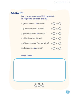 Paso a pasito aprendo solito(a) Ediciones R & V
13
Lee y marca con una X el círculo de
la respuesta correcta. SI o NO :
1. ¿Ama Memo a su mamá? 	
2. ¿La mamá ama a Memo?		
3. ¿Memo mima a su mamá? 	
4. ¿Mimí mima a Memo? 	
5. ¿Mamá mima a Ema y a Mimí? 	
6. ¿Ema ama a su mamá? 	 	
Dibuja a Memo.
nll ml
Actividad N° 1
SI NO
SI NO
SI NO
SI NO
SI NO
SI NO
 