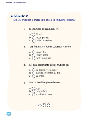 Ediciones R & V Paso a pasito aprendo solito(a)
130
Lee las oraciones y marca con una X la respuesta correcta:
2.	 Las frutillas se ponen coloradas cuando:
4.	 Con las frutillas puedo hacer:
3.	 Lo más importante de las frutillas es:
a)	 África
b)	 Todas partes
c )	 Chile solamente
a)	 tienen frío
b)	 tienen calor
c )	 están maduras
1.	 Las frutillas se producen en:
a)	 su aroma y su sabor
b)	 que no le temen al frío
c )	 su color
a)	 jugo
b)	 mermelada
c )	 las dos anteriores
nll ml
Actividad N° 50
 