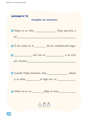 Ediciones R & V Paso a pasito aprendo solito(a)
132
Completa las oraciones:
Felipe es un niño ___________________ flaco, que ama a
los ________________________________________________
Él los cuida en el __________ de los cazadores del lugar.
_______________ eso usa un _______________ y un arco
con muchas ________________________________________
Cuando Felipe descansa, toca __________________ flauta
y se baña ____________el lago con un _______________
Felipe no es un __________flojo, es muy ______________
nll ml
Actividad N° 51
 