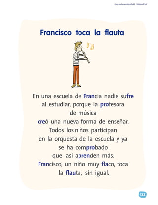 Paso a pasito aprendo solito(a) Ediciones R & V
133
Francisco toca la flauta
En una escuela de Francia nadie sufre
al estudiar, porque la profesora
de música
creó una nueva forma de enseñar.
Todos los niños participan
en la orquesta de la escuela y ya
se ha comprobado
que así aprenden más.
Francisco, un niño muy flaco, toca
la flauta, sin igual.
 