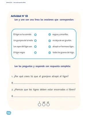 Ediciones R & V Paso a pasito aprendo solito(a)
136
Lee y une con una línea las oraciones que correspondan:
El tigre se ha comido			 negras y amarillas.
Un granjero de la India				 no deja de ser gruñón.
Las rayas del tigre son				 atrapó un hermoso tigre.
El tigre negro					 todos los granos de trigo.
	
1. ¿Por qué crees tú que el granjero atrapó al tigre?
R. ................................................................................................................
2. ¿Piensas que los tigres deben estar encerrados o libres?
R. ................................................................................................................
Lee las preguntas y responde con respuesta completa:
nll ml
Actividad N° 53
 
