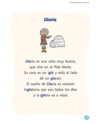Paso a pasito aprendo solito(a) Ediciones R & V
137
Gloria
Gloria es una niña muy buena,
que vive en el Polo Norte.
Su casa es un iglú y está al lado
de un glaciar.
El sueño de Gloria es conocer
Inglaterra, por eso todos los días
a la iglesia va a rezar.
 