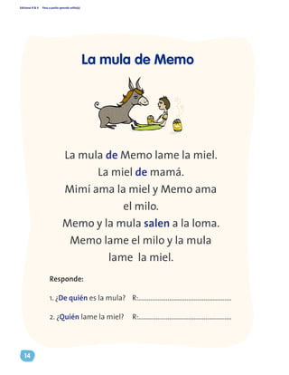 Ediciones R & V Paso a pasito aprendo solito(a)
14
La mula de Memo lame la miel.
La miel de mamá.
Mimí ama la miel y Memo ama
el milo.
Memo y la mula salen a la loma.
Memo lame el milo y la mula
lame la miel.
Responde:
1. ¿De quién es la mula? R:......................................................
2. ¿Quién lame la miel? R:......................................................
La mula de Memo
 
