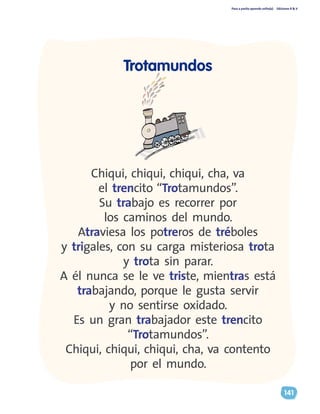 Paso a pasito aprendo solito(a) Ediciones R & V
141
Trotamundos
Chiqui, chiqui, chiqui, cha, va
el trencito “Trotamundos”.
Su trabajo es recorrer por
los caminos del mundo.
Atraviesa los potreros de tréboles
y trigales, con su carga misteriosa trota
y trota sin parar.
A él nunca se le ve triste, mientras está
trabajando, porque le gusta servir
y no sentirse oxidado.
Es un gran trabajador este trencito
“Trotamundos”.
Chiqui, chiqui, chiqui, cha, va contento
por el mundo.
 