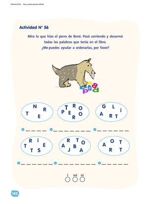 Ediciones R & V Paso a pasito aprendo solito(a)
142
a
BA
dp
e
	 Mira lo que hizo el perro de René. Pasó corriendo y desarmó
todas las palabras que tenía en el libro.
¿Me puedes ayudar a ordenarlas, por favor?
A
G
R
A
R
B
T
J A
O O
R
T
T
A
R
T E
ST
i
T
L
i
T
R
E
N
__ __ __ __
P
O
E O
T
R
R
__ __ __ __ __ __ __
__ __ __ __ __ __ __ __ __ __ __ __ __ __ __ __ __ __
__ __ __ __ __ __
nll ml
Actividad N° 56
 