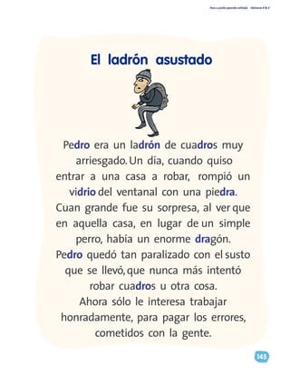 Paso a pasito aprendo solito(a) Ediciones R & V
145
El ladrón asustado
Pedro era un ladrón de cuadros muy
arriesgado.Un día, cuando quiso
entrar a una casa a robar, rompió un
vidrio del ventanal con una piedra.
Cuan grande fue su sorpresa, al ver que
en aquella casa, en lugar de un simple
perro, había un enorme dragón.
Pedro quedó tan paralizado con el susto
que se llevó,que nunca más intentó
robar cuadros u otra cosa.
Ahora sólo le interesa trabajar
honradamente, para pagar los errores,
cometidos con la gente.
 