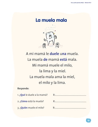 Paso a pasito aprendo solito(a) Ediciones R & V
15
A mi mamá le duele una muela.
La muela de mamá está mala.
Mi mamá muele el milo,
la lima y la miel.
La muela mala ama la miel,
el milo y la lima.
Responde:
1. ¿Qué le duele a la mamá? R:.....................................................
2. ¿Cómo está la muela?		 R:.....................................................
3. ¿Quién muele el milo?	 R:.....................................................
La muela mala
 