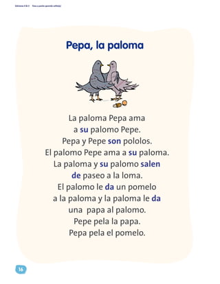 Ediciones R & V Paso a pasito aprendo solito(a)
16
La paloma Pepa ama
a su palomo Pepe.
Pepa y Pepe son pololos.
El palomo Pepe ama a su paloma.
La paloma y su palomo salen
de paseo a la loma.
El palomo le da un pomelo
a la paloma y la paloma le da
una papa al palomo.
Pepe pela la papa.
Pepa pela el pomelo.
Pepa, la paloma
 