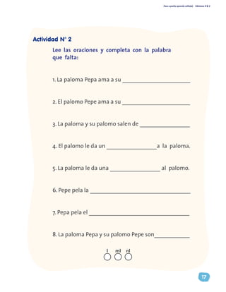 Paso a pasito aprendo solito(a) Ediciones R & V
17
Lee las oraciones y completa con la palabra
que falta:
1. La paloma Pepa ama a su _______________________
2. El palomo Pepe ama a su _______________________
3. La paloma y su palomo salen de _________________
4. El palomo le da un _________________a la paloma.
5. La paloma le da una _________________ al palomo.
6. Pepe pela la __________________________________
7. Pepa pela el __________________________________
8. La paloma Pepa y su palomo Pepe son____________
nll ml
Actividad N° 2
 