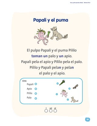 Paso a pasito aprendo solito(a) Ediciones R & V
19
El pulpo Papali y el puma Pililo
toman un palo y un apio.
Papali pela el apio y Pililo pela el palo.
Pililo y Papali pelan y pelan
el palo y el apio.
Papali y el puma
Papali
Apio
Pililo
Palo
Une:
nll ml
 
