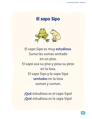 Paso a pasito aprendo solito(a) Ediciones R & V
21
El sapo Sipo es muy estudioso.
Suma las sumas sentado
en un piso.
El sapo usa su piso y posa su peso
en la losa.
El sapo Sipo y la sapa Sipa
sentados en la losa
suman y suman.
¡Qué estudioso es el sapo Sipo!
¡Qué estudiosa es la sapa Sipa!
El sapo Sipo
 