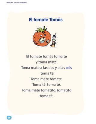 Ediciones R & V Paso a pasito aprendo solito(a)
26
El tomate Tomás toma té
y toma mate.
Toma mate a las dos y a las seis
toma té.
Toma mate tomate.
Toma té, toma té.
Toma mate tomatito.Tomatito
toma té.
El tomate Tomás
 