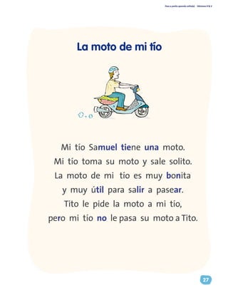 Paso a pasito aprendo solito(a) Ediciones R & V
27
Mi tío Samuel tiene una moto.
Mi tío toma su moto y sale solito.
La moto de mi tío es muy bonita
y muy útil para salir a pasear.
Tito le pide la moto a mi tío,
pero mi tío no le pasa su moto a Tito.
La moto de mi tío
 