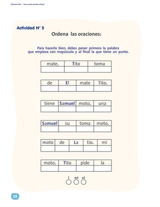 Ediciones R & V Paso a pasito aprendo solito(a)
28
Ordena las oraciones:
Para hacerlo bien, debes poner primero la palabra
que empieza con mayúscula y al final la que tiene un punto.
mate. Tito toma
de El mate Tito.
tiene Samuel moto. una
Samuel su toma moto.
moto. Tito pide la
moto de La tío. mi
nll ml
Actividad N° 5
 