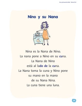 Paso a pasito aprendo solito(a) Ediciones R & V
29
Nino y su Nana
Nina es la Nana de Nino.
La nana pone a Nino en su cuna.
La Nana de Nino
está al lado de la cuna.
La Nana toma la cuna y Nino pone
su mano en la mano
de su Nana Nina.
La cuna tiene una luna.
 