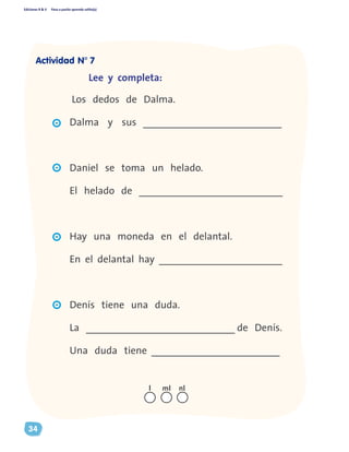 Ediciones R & V Paso a pasito aprendo solito(a)
34
Lee y completa:
Los dedos de Dalma.		
Dalma y sus ___________________________		
Daniel se toma un helado.
El helado de ____________________________
Hay una moneda en el delantal.
En el delantal hay ________________________
Denís tiene una duda.
La _____________________________ de Denís.
Una duda tiene _________________________
nll ml
Actividad N° 7
 
