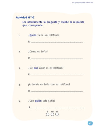 Paso a pasito aprendo solito(a) Ediciones R & V
41
Lee atentamente la pregunta y escribe la respuesta
que corresponde.
1.	 ¿Quién tiene un teléfono?
R. ........................................................................................
2.	 ¿Cómo es Sofía?
R. ........................................................................................
3.	 ¿De qué color es el teléfono?
R. ........................................................................................
4.	 ¿A dónde va Sofía con su teléfono?
R. ........................................................................................
5.	 ¿Con quién sale Sofía?
R. ........................................................................................
nll ml
Actividad N° 10
 