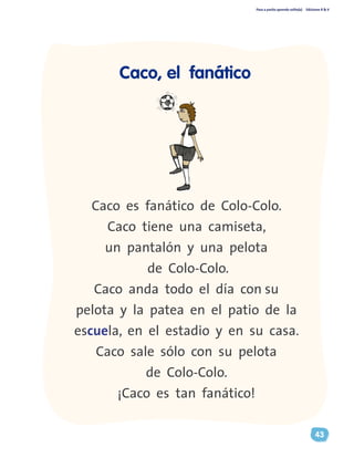 Paso a pasito aprendo solito(a) Ediciones R & V
43
Caco es fanático de Colo-Colo.
Caco tiene una camiseta,
un pantalón y una pelota
de Colo-Colo.
Caco anda todo el día con su
pelota y la patea en el patio de la
escuela, en el estadio y en su casa.
Caco sale sólo con su pelota
de Colo-Colo.
¡Caco es tan fanático!
Caco, el fanático
 