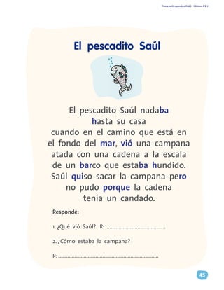 Paso a pasito aprendo solito(a) Ediciones R & V
45
El pescadito Saúl nadaba
hasta su casa
cuando en el camino que está en
el fondo del mar, vió una campana
atada con una cadena a la escala
de un barco que estaba hundido.
Saúl quiso sacar la campana pero
no pudo porque la cadena
tenía un candado.
Responde:
1. ¿Qué vió Saúl? R: .............................................
2. ¿Cómo estaba la campana?
R: ...........................................................................
El pescadito Saúl
 