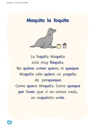 Ediciones R & V Paso a pasito aprendo solito(a)
46
La foquita Maquita
está muy flaquita.
No quiere comer queso, ni queque.
Maquita sólo quiere un poquito
de panqueque.
Come queso Maquita. Come queque
por favor, que si no comes nada,
un esqueleto serás.
Maquita la foquita
 