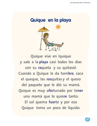 Paso a pasito aprendo solito(a) Ediciones R & V
47
Quique vive en Iquique
y sale a la playa casi todos los días
con su raqueta y su quitasol.
Cuando a Quique le da hambre, saca
el queque, las rosquitas y el queso
del paquete que le dió su mamá.
Quique es muy afortunado por tener
una mamá que lo quiere tanto.
El sol quema fuerte y por eso
Quique toma un poco de líquido.
Quique en la playa
 