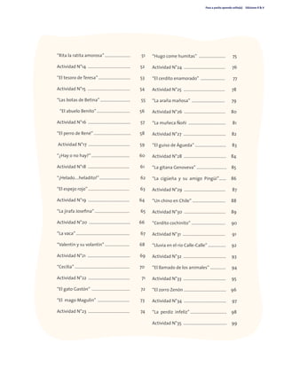 Paso a pasito aprendo solito(a) Ediciones R & V
5
“Rita la ratita amorosa” ……………………. 51
Actividad N°14 ........................................ 52
“El tesoro de Teresa” …………………………. 53
Actividad N°15 ........................................ 54
“Las botas de Betina” ……………………….. 55
“El abuelo Benito” ………………………….. 56
Actividad N°16 ........................................ 57
“El perro de René” ……………………………… 58
Actividad N°17 ....................................... 59
“¿Hay o no hay?” ………………………………. 60
Actividad N°18 ....................................... 61
“¡Helado….heladito!” ……………………….. 62
“El espejo rojo” …………………………………. 63
Actividad N°19 ....................................... 64
“La jirafa Josefina” ……………………………. 65
Actividad N°20 ....................................... 66
“La vaca” ……………………………………………. 67
“Valentín y su volantín” …………………… 68
Actividad N°21 ........................................ 69
“Cecilia” ………………………………................. 70
Actividad N°22 ....................................... 71
“El gato Gastón” .................................... 72
“El mago Magulín” .............................. 73
Actividad N°23 ....................................... 74
“Hugo come humitas” ......................... 75
Actividad N°24 ....................................... 76
“El cerdito enamorado” ....................... 77
Actividad N°25 ....................................... 78
“La araña mañosa” ............................... 79
Actividad N°26 ....................................... 80
“La muñeca Ñoñi ................................... 81
Actividad N°27 ........................................ 82
“El guiso de Águeda” ………………………… 83
Actividad N°28 ........................................ 84
“La gitana Genoveva” ……………………….. 85
“La cigüeña y su amigo Pingüi”……. 86
Actividad N°29 ....................................... 87
“Un chino en Chile” ………………………….. 88
Actividad N°30 ....................................... 89
“Cerdito cochinito” …………………………… 90
Actividad N°31 ........................................ 91
“Lluvia en el río Calle-Calle” …………….. 92
Actividad N°32 ........................................ 93
“El llamado de los animales” …………… 94
Actividad N°33 ........................................ 95
“El zorro Zenón ………………………………….. 96
Actividad N°34 ........................................ 97
“La perdiz infeliz” …………………………….. 98
Actividad N°35 ......................................... 99
 