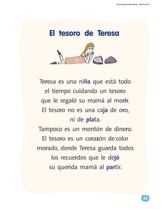 Paso a pasito aprendo solito(a) Ediciones R & V
53
Teresa es una niña que está todo
el tiempo cuidando un tesoro
que le regaló su mamá al morir.
El tesoro no es una caja de oro,
ni de plata.
Tampoco es un montón de dinero.
El tesoro es un corazón de color
morado, donde Teresa guarda todos
los recuerdos que le dejó
su querida mamá al partir.
El tesoro de Teresa
 