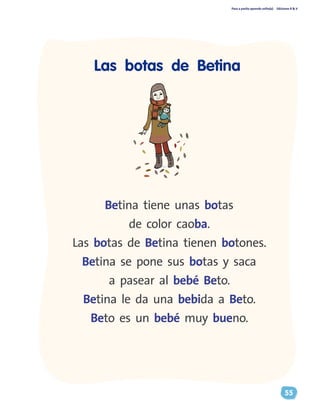 Paso a pasito aprendo solito(a) Ediciones R & V
55
Betina tiene unas botas
de color caoba.
Las botas de Betina tienen botones.
Betina se pone sus botas y saca
a pasear al bebé Beto.
Betina le da una bebida a Beto.
Beto es un bebé muy bueno.
Las botas de Betina
 