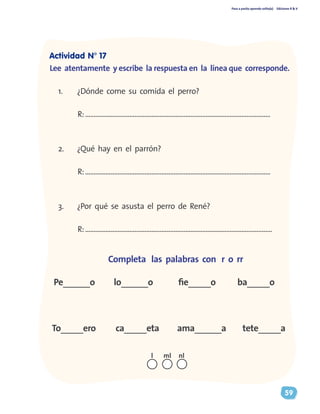 Paso a pasito aprendo solito(a) Ediciones R & V
59
Completa las palabras con r o rr
Pe______o	 lo______o fie_____o ba_____o
To_____ero ca_____eta ama______a tete_____a
1.	 ¿Dónde come su comida el perro?
R:.............................................................................................................
2.	 ¿Qué hay en el parrón?
R:.............................................................................................................
3.	 ¿Por qué se asusta el perro de René?
R:..............................................................................................................
nll ml
Actividad N° 17
Lee atentamente y escribe la respuesta en la línea que corresponde.
 