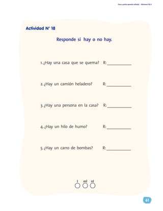 Paso a pasito aprendo solito(a) Ediciones R & V
61
1.¿Hay una casa que se quema? R:____________
2.¿Hay un camión heladero?	 R:____________
3.¿Hay una persona en la casa? R:____________
4.¿Hay un hilo de humo?		 R:____________
5.¿Hay un carro de bombas? R:____________
Responde si hay o no hay.
nll ml
Actividad N° 18
 