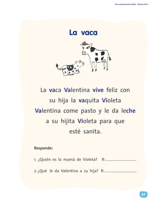 Paso a pasito aprendo solito(a) Ediciones R & V
67
La vaca Valentina vive feliz con
su hija la vaquita Violeta
Valentina come pasto y le da leche
a su hijita Violeta para que
esté sanita.
Responde:
1. ¿Quién es la mamá de Violeta? R: ................................
2. ¿Qué le da Valentina a su hija? R: .................................
La vaca
 