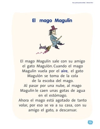 Paso a pasito aprendo solito(a) Ediciones R & V
73
El mago Magulín sale con su amigo
el gato Magulón. Cuando el mago
Magulín vuela por el aire, el gato
Magulón se toma de la cola
de la escoba del mago.
Al pasar por una nube, al mago
Magulín le caen unas gotas de agua
en el estómago.
Ahora el mago está agotado de tanto
volar, por eso se va a su casa, con su
amigo el gato, a descansar.
El mago Magulín
 