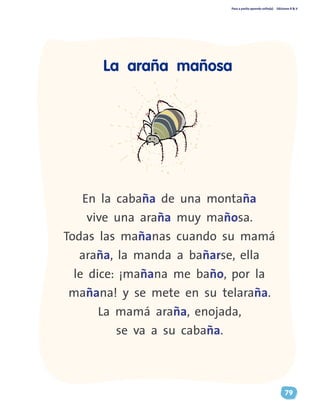 Paso a pasito aprendo solito(a) Ediciones R & V
79
En la cabaña de una montaña
vive una araña muy mañosa.
Todas las mañanas cuando su mamá
araña, la manda a bañarse, ella
le dice: ¡mañana me baño, por la
mañana! y se mete en su telaraña.
La mamá araña, enojada,
se va a su cabaña.
La araña mañosa
 