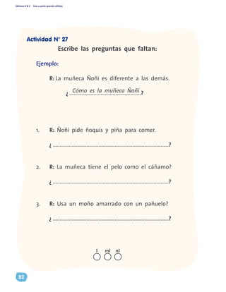 Ediciones R & V Paso a pasito aprendo solito(a)
82
Escribe las preguntas que faltan:
Ejemplo:
	 R: La muñeca Ñoñi es diferente a las demás.	
¿ .....................................................?
1.	 R: Ñoñi pide ñoquis y piña para comer.
¿ ......................................................................................?
2.	 R: La muñeca tiene el pelo como el cáñamo?
¿ ......................................................................................?
3.	 R: Usa un moño amarrado con un pañuelo?
¿ ......................................................................................?
Cómo es la muñeca Ñoñi
nll ml
Actividad N° 27
 