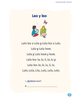 Paso a pasito aprendo solito(a) Ediciones R & V
9
Leo y leo
Lalo lee a Lola y Lola lee a Lalo.
Lalo y Lola leen.
Lola y Lalo leen y leen.
Lalo lee: la, le, li, lo, lu y
Lola lee: lo, le, lu, li, la.
Lalo, Lola, Lila, Lulú, Lela, Lolo.
1. ¿Quiénes leen?
R:...........................................................
 