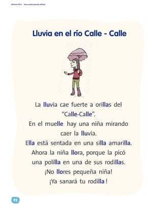 Ediciones R & V Paso a pasito aprendo solito(a)
92
La lluvia cae fuerte a orillas del
“Calle-Calle”.
En el muelle hay una niña mirando
caer la lluvia.
Ella está sentada en una silla amarilla.
Ahora la niña llora, porque la picó
una polilla en una de sus rodillas.
¡No llores pequeña niña!
¡Ya sanará tu rodilla !
Lluvia en el río Calle - Calle
 
