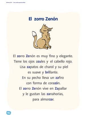 Ediciones R & V Paso a pasito aprendo solito(a)
96
El zorro Zenón es muy fino y elegante.
Tiene los ojos azules y el cabello rojo.
Usa zapatos de charol y su piel
es suave y brillante.
En su pecho lleva un zafiro
con forma de corazón.
El zorro Zenón vive en Zapallar
y le gustan las zanahorias,
para almorzar.
El zorro Zenón
 