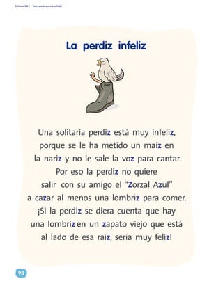 Ediciones R & V Paso a pasito aprendo solito(a)
98
Una solitaria perdiz está muy infeliz,
porque se le ha metido un maíz en
la nariz y no le sale la voz para cantar.
Por eso la perdiz no quiere
salir con su amigo el “Zorzal Azul”
a cazar al menos una lombriz para comer.
¡Si la perdiz se diera cuenta que hay
una lombriz en un zapato viejo que está
al lado de esa raíz, sería muy feliz!
La perdiz infeliz
 