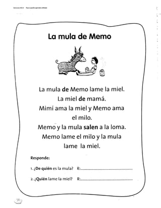 Ed¡c¡onesR & V Pasoa pasitoaprendo sol¡to(a)
LqmulqdeMemo
LamuladeMemolamelamiel.
Lamieldemamá.
Mimíamalamiely Memoama
elmilo.
Memo"ylamulasatena laloma.
Memolameelmiloy Iamula
lamelamiel.
Responde:
r.¿Dequiéneslamula?
z.¿Quiénlamelamiel? R:
ilrt#lii, ..
t ¡"jIrr..i
''{{-Ji,lü/
 